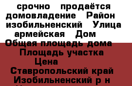 срочно!! продаётся домовладение › Район ­ изобильненский › Улица ­ армейская › Дом ­ 37 › Общая площадь дома ­ 62 › Площадь участка ­ 30 › Цена ­ 750 000 - Ставропольский край, Изобильненский р-н, Новотроицкая ст-ца Недвижимость » Дома, коттеджи, дачи продажа   . Ставропольский край